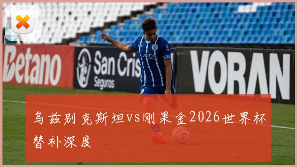 乌兹别克斯坦vs刚果金2026世界杯替补深度