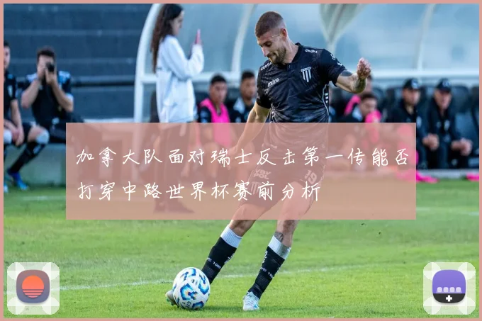 加拿大队面对瑞士反击第一传能否打穿中路世界杯赛前分析