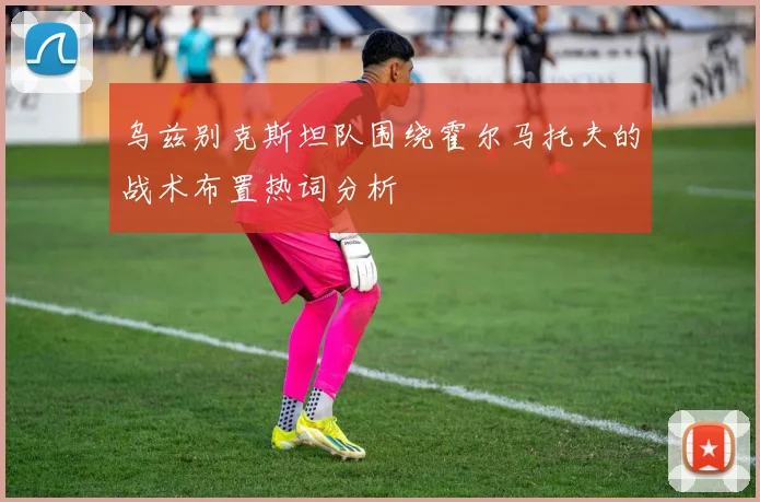 乌兹别克斯坦队围绕霍尔马托夫的战术布置热词分析
