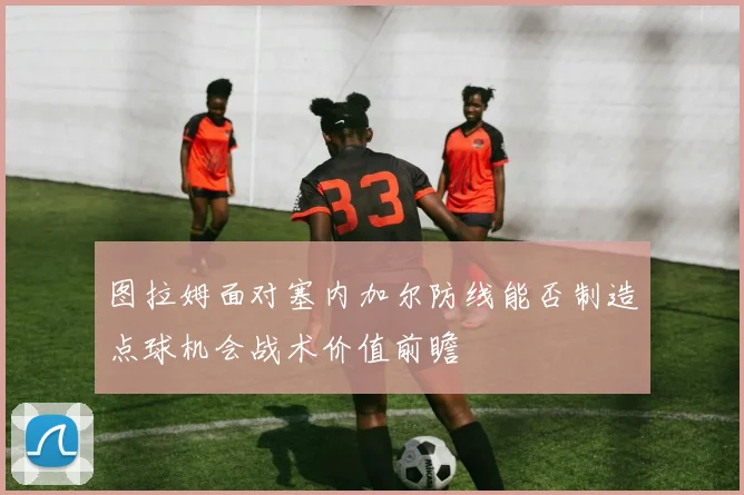 图拉姆面对塞内加尔防线能否制造点球机会战术价值前瞻
