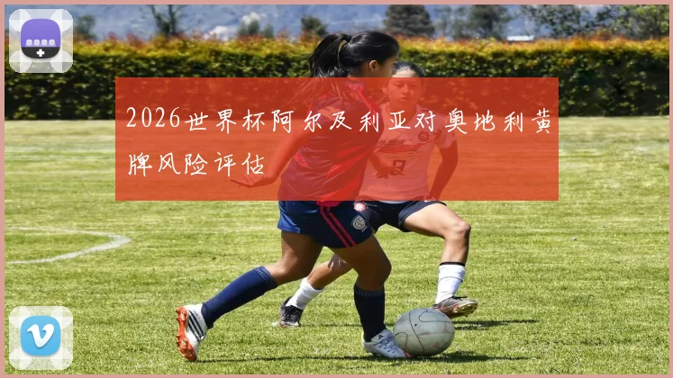 2026世界杯阿尔及利亚对奥地利黄牌风险评估