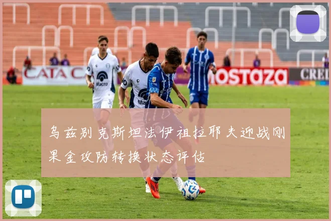 乌兹别克斯坦法伊祖拉耶夫迎战刚果金攻防转换状态评估