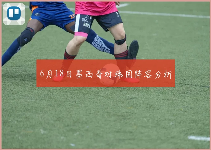 6月18日墨西哥对韩国阵容分析