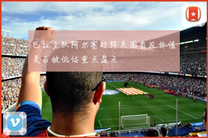 巴拉圭队阿尔塞对阵美国首发价值是否被低估重点盘点