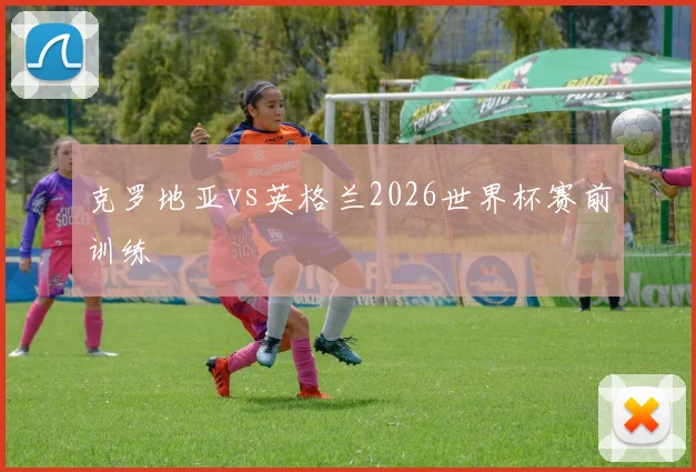 克罗地亚vs英格兰2026世界杯赛前训练