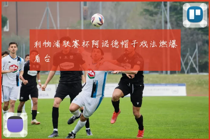 利物浦联赛杯阿诺德帽子戏法燃爆看台