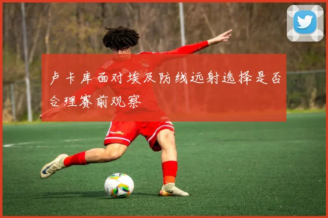 卢卡库面对埃及防线远射选择是否合理赛前观察