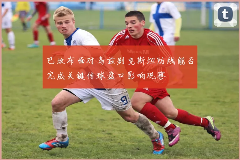 巴坎布面对乌兹别克斯坦防线能否完成关键传球盘口影响观察