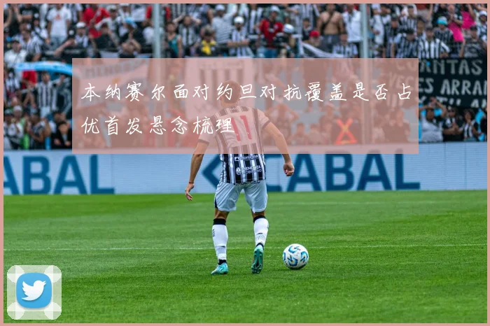 本纳赛尔面对约旦对抗覆盖是否占优首发悬念梳理