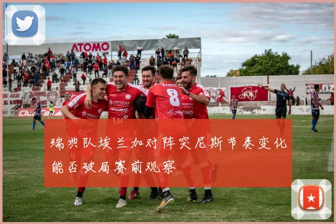 瑞典队埃兰加对阵突尼斯节奏变化能否破局赛前观察